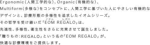 Ergonomic（人間工学的な）、Organic（有機的な）、Multiform（多様な）をコンセプトに、人間工学に基づいた人にやさしい有機的なデザインと、診療形態の多様性を追求したイオムシリーズ。その哲学を受け継いだ「EOM REGALO（イオム レガロ）」は、先進性、多様性、衛生性をさらに充実させて誕生しました。「贈りもの」という名の「EOM REGALO」が、快適な診療環境をご提供します。